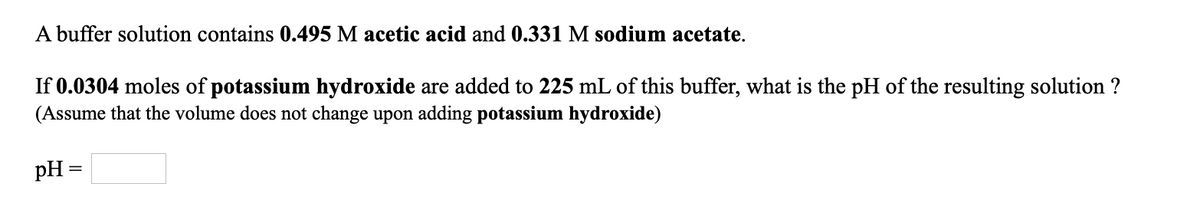 A buffer solution contains 0.495 M acetic acid and 0.331 M sodium acetate.
If 0.0304 moles of potassium hydroxide are added to 225 mL of this buffer, what is the pH of the resulting solution ?
(Assume that the volume does not change upon adding potassium hydroxide)
pH =
