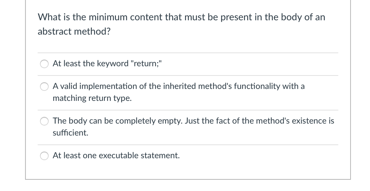 What is the minimum content that must be present in the body of an
abstract method?
At least the keyword "return;"
A valid implementation of the inherited method's functionality with a
matching return type.
The body can be completely empty. Just the fact of the method's existence is
sufficient.
At least one executable statement.