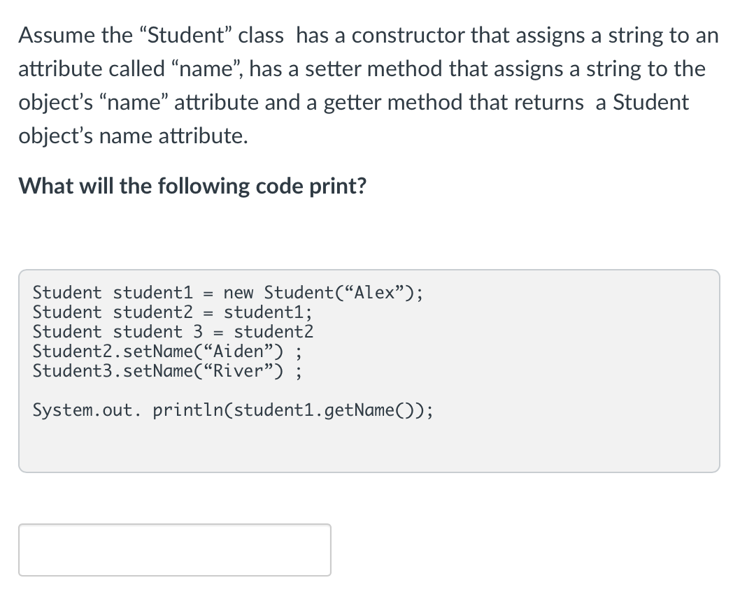 Assume the "Student" class has a constructor that assigns a string to an
attribute called "name", has a setter method that assigns a string to the
object's "name" attribute and a getter method that returns a Student
object's name attribute.
What will the following code print?
Student student1 = new Student("Alex");
student1;
Student student2 =
Student student 3 = student2
Student2.setName("Aiden") ;
Student3.setName("River");
System.out.println(student1.getName());