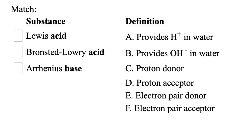 Match:
Substance
Definition
Lewis acid
A. Provides H* in water
Bronsted-Lowry acid
B. Provides OH¯in water
Arrhenius base
C. Proton donor
D. Proton acceptor
E. Electron pair donor
F. Electron pair acceptor
