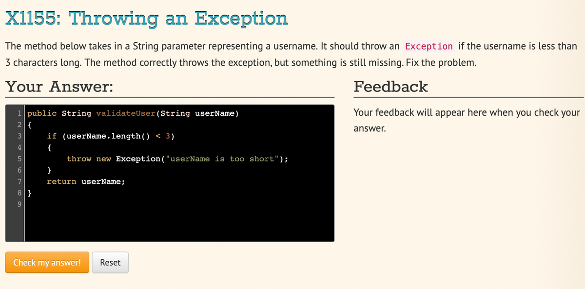 X1155: Throwing an Exception
The method below takes in a String parameter representing a username. It should throw an Exception if the username is less than
3 characters long. The method correctly throws the exception, but something is still missing. Fix the problem.
Your Answer:
Feedback
1 public String validateUser (String userName)
2|{
3
45
6
7
8|}
9
if (userName.length() < 3)
{
throw new Exception("userName is too short");
}
return userName;
Check my answer! Reset
Your feedback will appear here when you check your
answer.