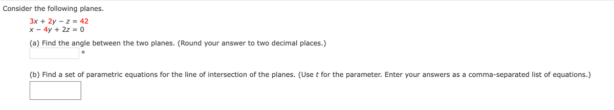 Consider the following planes.
3x + 2y – z = 42
X - 4y + 2z = 0
(a) Find the angle between the two planes. (Round your answer to two decimal places.)
(b) Find a set of parametric equations for the line of intersection of the planes. (Use t for the parameter. Enter your answers as a comma-separated list of equations.)

