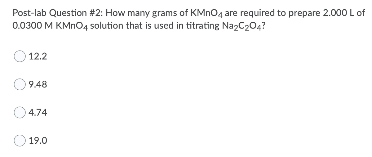 Post-lab Question #2: How many grams of KMNO4 are required to prepare 2.000 L of
0.0300 M KMN04 solution that is used in titrating Na2C204?
12.2
9.48
4.74
19.0
