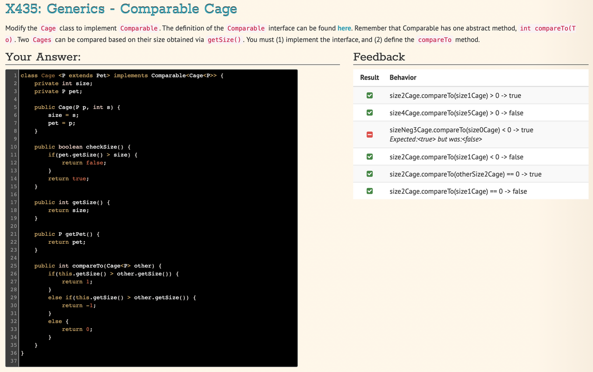 X435: Generics - Comparable Cage
Modify the Cage class to implement Comparable. The definition of the Comparable interface can be found here. Remember that Comparable has one abstract method, int compareTo(T
o). Two Cages can be compared based on their size obtained via getSize() . You must (1) implement the interface, and (2) define the compareTo method.
Your Answer:
Feedback
1 class Cage <P extends Pet> implements Comparable<Cage<P>> {
HNm gi Lo Lo -
2
3
4
5
6
7
8
9
10
11
12
13
14
15
16
17
18
19
20
21
22
HNN N N N N N N
23
24
25
26
27
28
29
30
31
32
33
34
35
36}
37
private int size;
private P pet;
public Cage (P p, int s) {
size = s;
pet = p;
public boolean checkSize() {
if(pet.getSize() > size) {
return false;
}
public int getSize() {
return size;
}
}
return true;
public P getPet() {
return pet;
}
public int compareTo (Cage<P> other) {
if(this.getSize() > other.getSize()) {
return 1;
}
}
else if(this.getSize() > other.getSize()) {
return -1;
}
else {
}
return 0;
Result
›
Behavior
size2Cage.compareTo(size1 Cage) > 0 -> true
size4Cage.compare To(size 5 Cage) > 0 -> false
sizeNeg3Cage.compareTo(size0Cage) < 0 -> true
Expected:<true> but was:<false>
size2Cage.compareTo(size1Cage) < 0 -> false
size2Cage.compare To (otherSize2Cage) == 0 -> true
size2Cage.compareTo(size1Cage) =
==
0 -> false