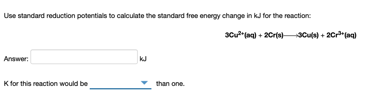 Use standard reduction potentials to calculate the standard free energy change in kJ for the reaction:
3Cu2+(aq) + 2Cr(s)-
→3Cu(s) + 2Cr3+(aq)
Answer:
kJ
K for this reaction would be
than one.
