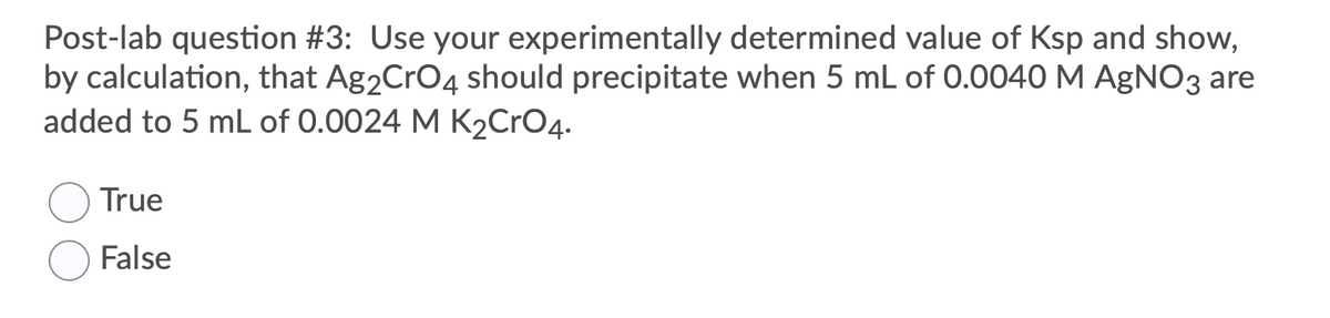 Post-lab question #3: Use your experimentally determined value of Ksp and show,
by calculation, that Ag2CrO4 should precipitate when 5 mL of 0.0040 M AgNO3 are
added to 5 mL of 0.0024 M K2CrO4.
True
False
