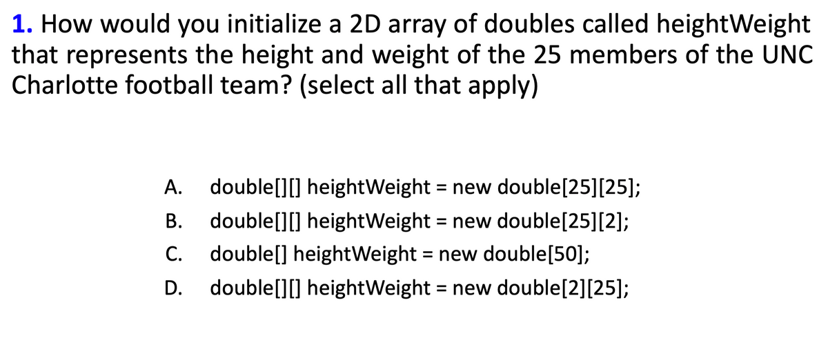 1. How would you initialize a 2D array of doubles called height Weight
that represents the height and weight of the 25 members of the UNC
Charlotte football team? (select all that apply)
A.
double[][] heightWeight = new double[25] [25];
B. double[][] heightWeight = new double[25][2];
C. double[] heightWeight = new double[50];
D. double[][] heightWeight = new double[2][25];