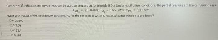 Gaseous sulfur dioxide and oxygen gas can be used to prepare sulfur trioxide (SO,). Under equilibrtum conditions, the partial pressures of the compounds are
Pso, - 0.810 atm, Po.- 0.663 atm, Pso,- 3.81 atm
What is the value of the equilibrium constant, K, for the reaction in which 5 moles of sulfur trioxide is produced?
OA 0.0300
O87.09
OC 33,4
OD.167
