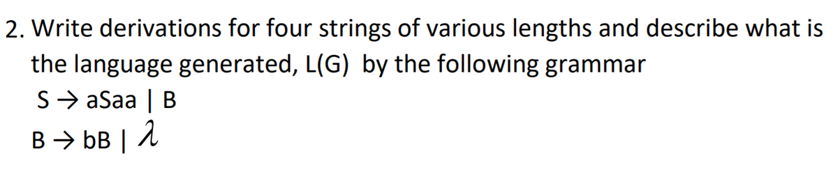 2. Write derivations for four strings of various lengths and describe what is
the language generated, L(G) by the following grammar
S> aSaa | B
B → bB | 2
