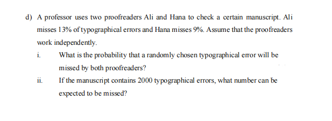 d) A professor uses two proofreaders Ali and Hana to check a certain manuscript. Ali
misses 13% of typographical errors and Hana misses 9%. Assume that the proofreaders
work independently.
i.
What is the probability that a randomly chosen typographical error will be
missed by both proofreaders?
If the manuscript contains 2000 typographical errors, what number can be
ii.
expected to be missed?
