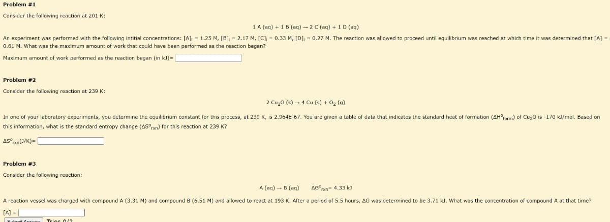 Problem #1
Consider the following reaction at 201 K:
1 A (ag) + 1 B (aq) - 2 C (aq) + 1 D (ag)
An experiment was performed with the following intitial concentrations: [A]; = 1.25 M, [B] = 2.17 M, [C]; = 0.33 M, [D]; = 0.27 M. The reaction was allowed to proceed until equilibrium was reached at which time it was determined that [A] =
0.61 M. What was the maximum amount of work that could have been performed as the reaction began?
Maximum amount of work performed as the reaction began (in k)=
Problem #2
Consider the following reaction at 239 K:
2 Cu,o (s) – 4 Cu (s) + 02 (g)
In one of your laboratory experiments, you determine the equilibrium constant for this process, at 239 K, is 2.964E-67. You are given a table
data that indicates the standard heat of formation (AH°form) of Cu20 is -170 kJ/mol. Based on
this information, what is the standard entropy change (AS°rvn) for this reaction at 239 K?
AS°xn(J/K)= [
Problem #3
Consider the following reaction:
A (aq) - B (aq)
AG°pen 4.33 k)
A reaction vessel was charged with compound A (3.31 M) and compound B (6.51 M) and allowed to react at 193 K. After a period of 5.5 hours, AG was determined to be 3.71 k). What was the concentration of compound A at that time?
[A] =
