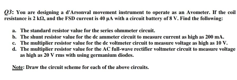 Q3: You are designing a d'Arsonval movement instrument to operate as an Avometer. If the coil
resistance is 2 kN, and the FSD current is 40 µA with a circuit battery of 8 V. Find the following:
a. The standard resistor value for the series ohmmeter circuit.
b. The shunt resistor value for the dc ammeter circuit to measure current as high as 200 mA.
c. The multiplier resistor value for the dc voltmeter circuit to measure voltage as high as 10 V.
d. The multiplier resistor value for the AC full-wave rectifier voltmeter circuit to measure voltage
as high as 20 V rms with using germanium diodes.
Note: Draw the circuit scheme for each of the above circuits.
