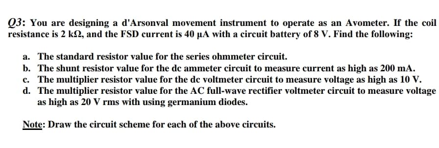 Q3: You are designing a d'Arsonval movement instrument to operate as an Avometer. If the coil
resistance is 2 kN, and the FSD current is 40 µA with a circuit battery of 8 V. Find the following:
a. The standard resistor value for the series ohmmeter circuit.
b. The shunt resistor value for the de ammeter circuit to measure current as high as 200 mA.
c. The multiplier resistor value for the dc voltmeter circuit to measure voltage as high as 10 V.
d. The multiplier resistor value for the AC full-wave rectifier voltmeter circuit to measure voltage
as high as 20 V rms with using germanium diodes.
Note: Draw the circuit scheme for each of the above circuits.
