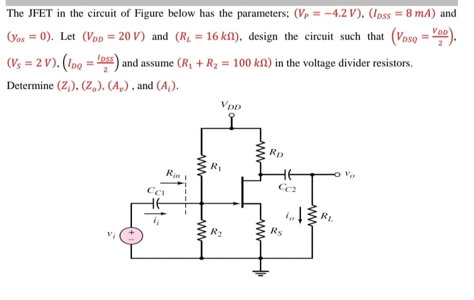 The JFET in the circuit of Figure below has the parameters; (Vp = -4.2 V), (Ipss = 8 mA) and
VDD
%3D
%3D
%3D
= 0). Let (Vpp = 20 V) and (R, = 16 kN), design the circuit such that (Vpso
and assume (R, + R2 = 100 kM) in the voltage divider resistors.
2
(Yos
Ips
%3D
(Vs = 2 V), (1po = "DSs)
Determine (Z,), (Z.), (A„) , and (A¡).
VDD
Rp
Vo
Rin 1
Cc2
io
RL
Rs
R2
