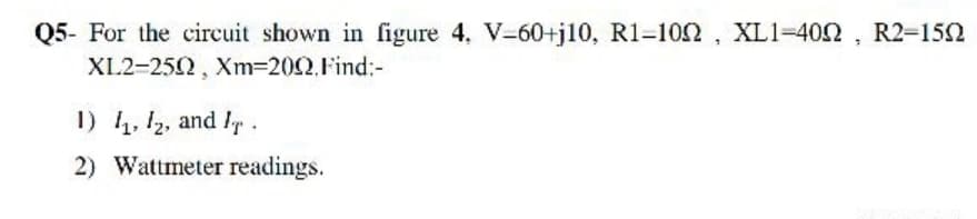 Q5- For the circuit shown in figure 4. V-60+j10, R1-102, XL1=402 , R2-152
XL2-252, Xm=202,Find:-
1) 4, 12, and ly.
2) Wattmeter readings.
