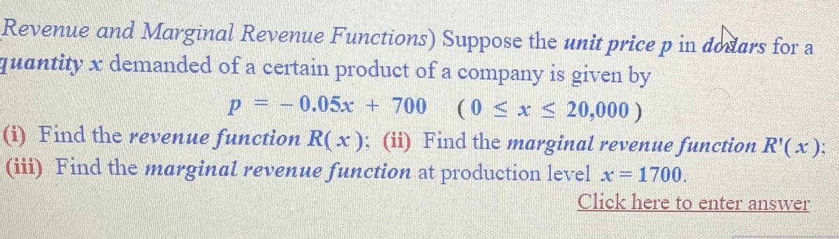 Revenue and Marginal Revenue Functions) Suppose the unit price p in dodars for a
quantity x demanded of a certain product of a company is given by
P = -0.05x + 700
(0 ≤ x ≤ 20,000)
(i) Find the revenue function R(x); (ii) Find the marginal revenue function R'(x);
(iii) Find the marginal revenue function at production level x = 1700.
Click here to enter answer