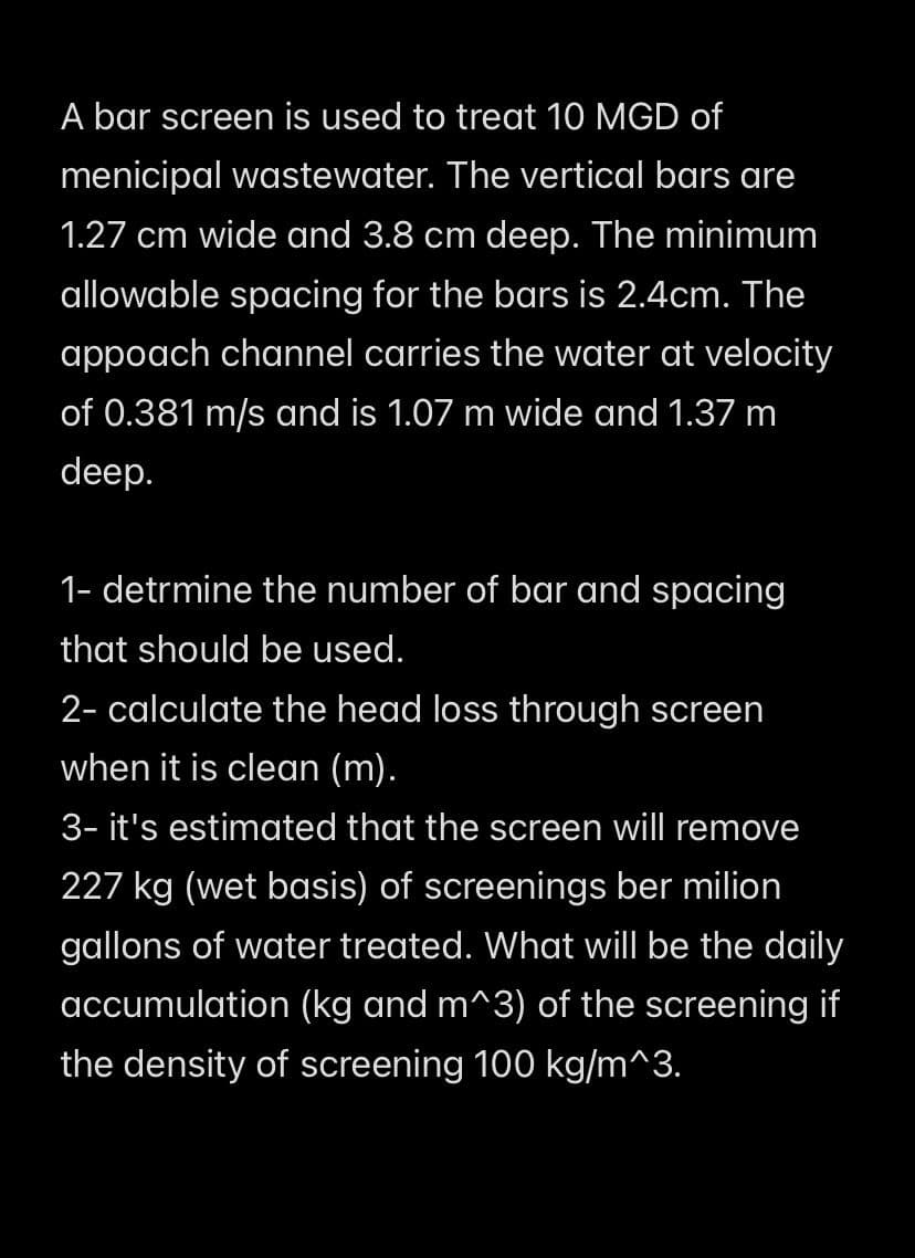 A bar screen is used to treat 10 MGD of
menicipal wastewater. The vertical bars are
1.27 cm wide and 3.8 cm deep. The minimum
allowable spacing for the bars is 2.4cm. The
appoach channel carries the water at velocity
of 0.381 m/s and is 1.07 m wide and 1.37 m
deep.
1- detrmine the number of bar and spacing
that should be used.
2- calculate the head loss through screen
when it is clean (m).
3- it's estimated that the screen will remove
227 kg (wet basis) of screenings ber milion
gallons of water treated. What will be the daily
accumulation (kg and m^3) of the screening if
the density of screening 100 kg/m^3.
