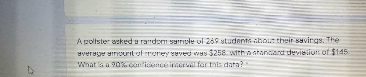 A pollster asked a random sample of 269 students about their savings. The
average amount of money saved was $258, with a standard deviation of $145.
What is a 90% confidence interval for this data? *
