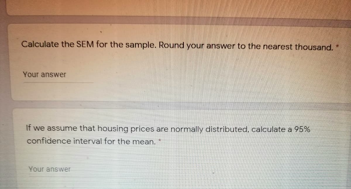 Calculate the SEM for the sample. Round your answer to the nearest thousand.
Your answer
If we assume that housing prices are normally distributed, calculate a 95%
confidence interval for the mean.
素
Your answer
