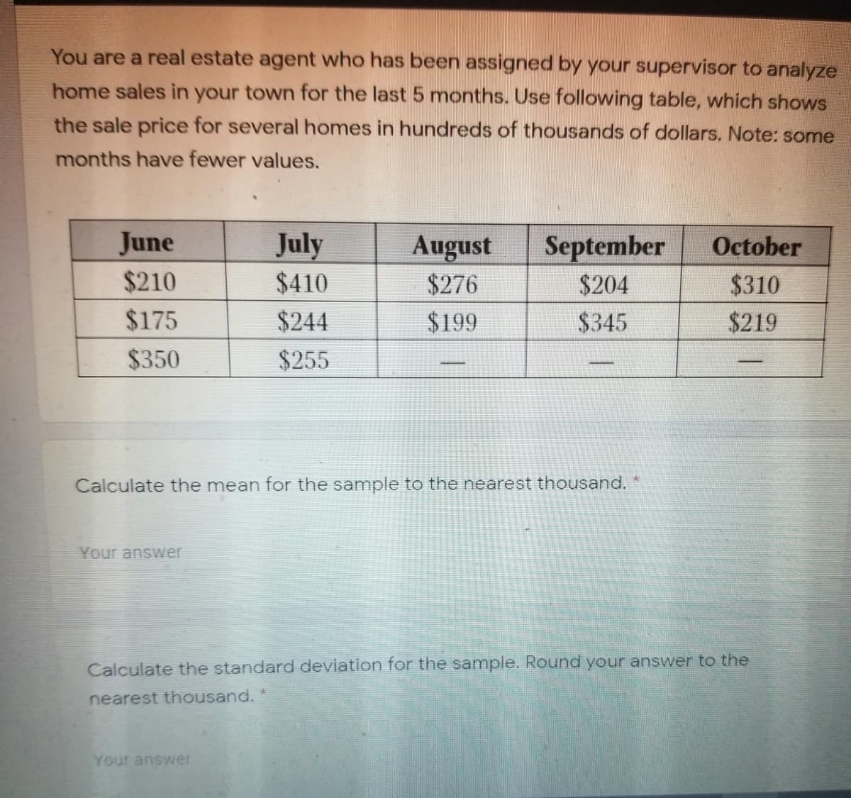 You are a real estate agent who has been assigned by your supervisor to analyze
home sales in your town for the last 5 months. Use following table, which shows
the sale price for several homes in hundreds of thousands of dollars. Note: some
months have fewer values.
June
July
$410
September
$204
August
October
$210
$276
$310
$175
$244
$199
$345
$219
$350
$255
Calculate the mean for the sample to the nearest thousand.
Your answer
Calculate the standard deviation for the sample. Round your answer to the
nearest thousand.
Your answer
