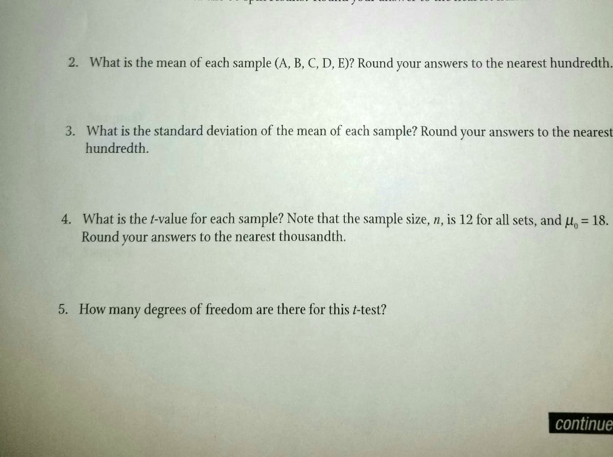 2. What is the mean of each sample (A, B, C, D, E)? Round your answers to the nearest hundredth.
3. What is the standard deviation of the mean of each sample? Round your answers to the nearest
hundredth.
4. What is the t-value for each sample? Note that the sample size, n, is 12 for all
Round your answers to the nearest thousandth.
sets, and
Ho=
= 18.
5. How many degrees of freedom are there for this t-test?
continue
