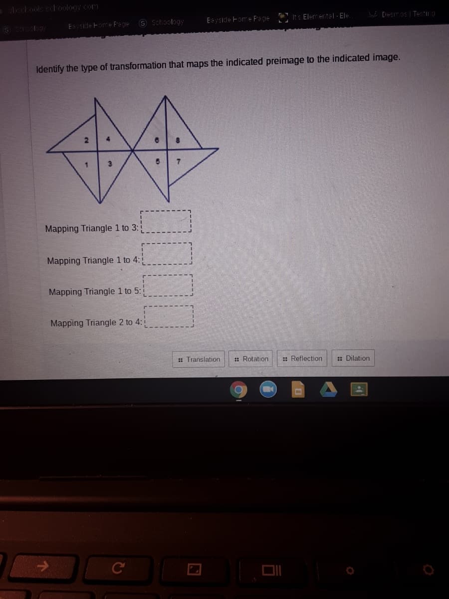 Aechools schoology com
Eyside Fome Fage S Schoolagy
Eeyside Fom e Pece
Its Elenente| - El=
W Desmos Testing
Identify the type of transformation that maps the indicated preimage to the indicated image.
Mapping Triangle 1 to 3:
Mapping Triangle 1 to 4:
Mapping Triangle 1 to 5:1
Mapping Triangle 2 to 4:
: Translation
: Rotation
:: Reflection
: Dilation
DII
