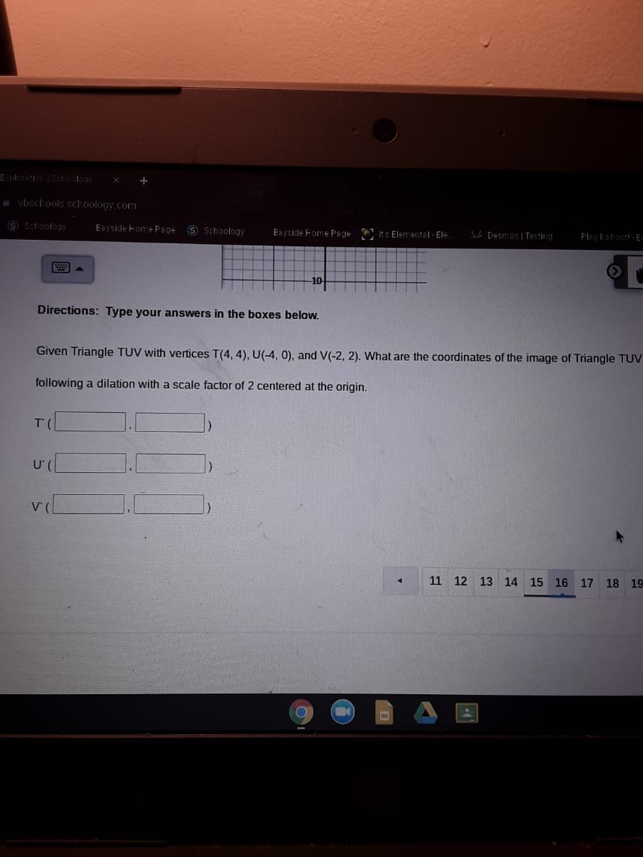 EplorationSchoolay
vbschools schoology.com
S Schoology
Eayside Fome Page
9 Schoology
Bayside Fome Page
Its Elementel - Ele.
e Desmos | Testing
Play Kahoot - En
Directions: Type your answers in the boxes below.
Given Triangle TUV with vertices T(4, 4), U(-4, 0), and V(-2, 2). What are the coordinates of the image of Triangle TUV
following a dilation with a scale factor of 2 centered at the origin.
U'
V (
11 12 13 14 15 16 17
18
19
