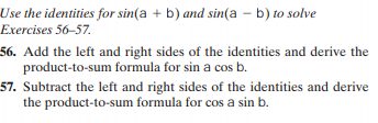 Use the identities for sin(a + b) and sin(a – b) to solve
Exercises 56-57.
56. Add the left and right sides of the identities and derive the
product-to-sum formula for sin a cos b.
57. Subtract the left and right sides of the identities and derive
the product-to-sum formula for cos a sin b.
