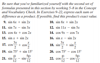 Be sure that you've familiarized yourself with the second set of
formulas presented in this section by working 5–8 in the Concept
and Vocabulary Check. In Exercises 9-22, express each sum or
difference as a product. If possible, find this product's exact value.
9. sin 6x + sin 2r
10. sin &x + sin 2x
11. sin 7x - sin 3x
12. sin 11x – sin 5x
13. cos 4x + cos 2r
14. cos 9x - cos 7x
15. sin x + sin 2r
16. sin x – sin 2x
3x
17. cos+ cos
2
3x
+ sin
2 n
18. sin-
19. sin 75° + sin 15°
20. cos 75° - cos 15°
21. sin
12
5p
sin
12
p
22. cos:
12
5p
Cos
12
