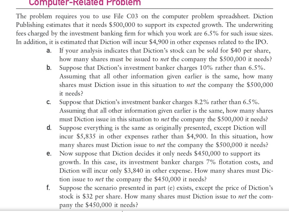 Computer-Related Problem
The problem requires you to use File C03 on the computer problem spreadsheet. Diction
Publishing estimates that it needs $500,000 to support its expected growth. The underwriting
fees charged by the investment banking firm for which you work are 6.5% for such issue sizes.
In addition, it is estimated that Diction will incur $4,900 in other expenses related to the IPO.
If your analysis indicates that Diction's stock can be sold for $40 per share,
how many shares must be issued to net the company the $500,000 it needs?
b. Suppose that Diction's investment banker charges 10% rather than 6.5%.
Assuming that all other information given earlier is the same, how many
shares must Diction issue in this situation to net the company the $500,000
a.
it needs?
Suppose that Diction's investment banker charges 8.2% rather than 6.5%.
Assuming that all other information given earlier is the same, how many shares
must Diction issue in this situation to net the company the $500,000 it needs?
d. Suppose everything is the same as originally presented, except Diction will
incur $5,835 in other expenses rather than $4,900. In this situation, how
many shares must Diction issue to net the company the $500,000 it needs?
Now suppose that Diction decides it only needs $450,000 to support its
growth. In this case, its investment banker charges 7% flotation costs, and
Diction will incur only $3,840 in other expense. How many shares must Dic-
tion issue to net the company the $450,000 it needs?
C₁
e.
f.
Suppose the scenario presented in part (e) exists, except the price of Diction's
stock is $32 per share. How many shares must Diction issue to net the com-
pany the $450,000 it needs?