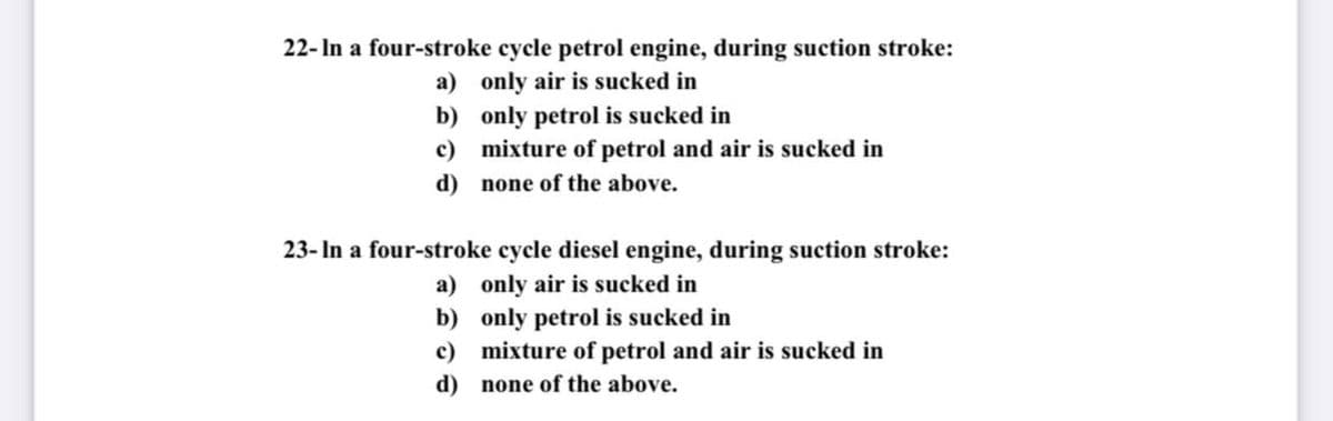22- In a four-stroke cycle petrol engine, during suction stroke:
a) only air is sucked in
b) only petrol is sucked in
c) mixture of petrol and air is sucked in
d) none of the above.
23- In a four-stroke cycle diesel engine, during suction stroke:
a) only air is sucked in
b) only petrol is sucked in
c) mixture of petrol and air is sucked in
d) none of the above.

