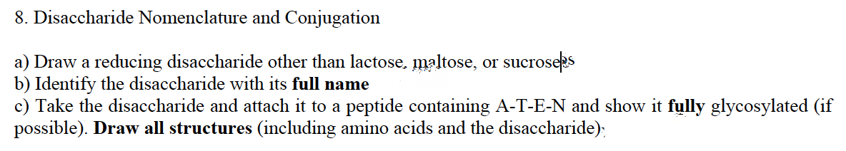 8. Disaccharide Nomenclature and Conjugation
a) Draw a reducing disaccharide other than lactose, maltose, or sucroseps
b) Identify the disaccharide with its full name
c) Take the disaccharide and attach it to a peptide containing A-T-E-N and show it fully glycosylated (if
possible). Draw all structures (including amino acids and the disaccharide):
