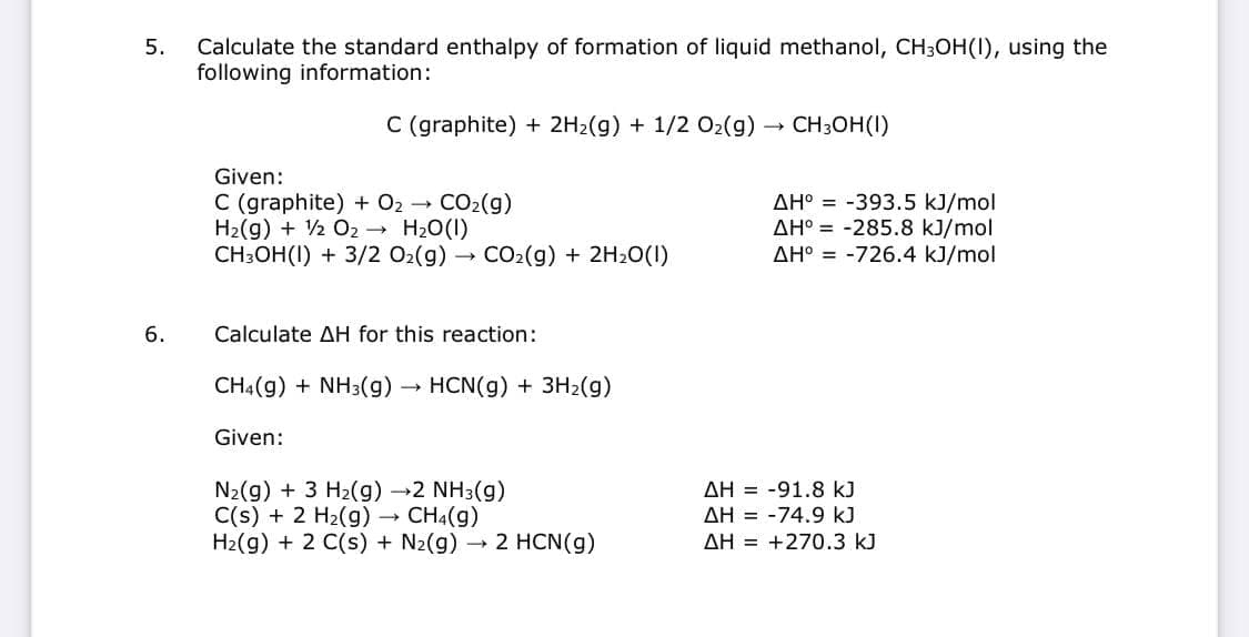 Calculate the standard enthalpy of formation of liquid methanol, CH3OH(I), using the
following information:
5.
C (graphite) + 2H2(g) + 1/2 O2(g)
CH3OH(I)
Given:
C (graphite) + 02 - CO2(g)
H2(g) + 2 O2 H20(1)
CH3OH(I) + 3/2 02(g) CO2(g) + 2H20(1)
AH° = -393.5 kJ/mol
AH° = -285.8 kJ/mol
AH° = -726.4 kJ/mol
6.
Calculate AH for this reaction:
CH4(g) + NH3(g)→
HCN(g) + 3H2(g)
Given:
N2(g) + 3 H2(g) →2 NH3(g)
C(s) + 2 H2(g) → CH4(g)
H2(g) + 2 C(s) + N2(g)
AH = -91.8 kJ
AH = -74.9 kJ
→ 2 HCN(g)
AH = +270.3 kJ
