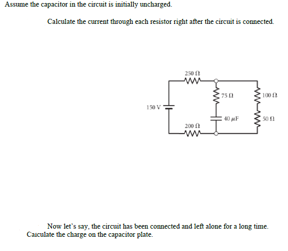 Assume the capacitor in the circuit is initially uncharged.
Calculate the current through each resistor right after the circuit is connected.
250 !
75 0
100 2
150 V
40 µF
50 N
200 0
Now let's say, the circuit has been connected and left alone for a long time.
Caiculate the charge on the capacitor plate.
