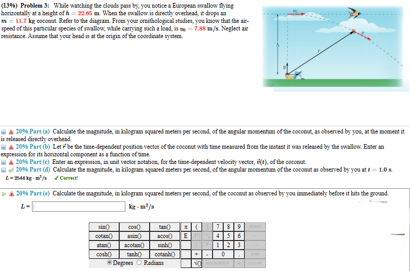 (13%) Problem 3: While watching the clouds pass by, you notice a European swallow flying
horizontally at a height of h = 22.65 m. When the swallow is directly overhead, it drops an
m = 11.7 kg coconut. Refer to the diagram. From your ornithological studies, you know that the air-
speed of this particular species of swallow, while carrying such a load, is vo=7.88 m/s. Neglect air
resistance. Assume that your head is at the origin of the coordinate system.
20
▲ 20% Part (a) Calculate the magnitude, in kilogram squared meters per second, of the angular momentum of the coconut, as observed by you, at the moment it
is released directly overhead.
=▲ 20% Part (b) Let be the time-dependent position vector of the coconut with time measured from the instant it was released by the swallow. Enter an
expression for its horizontal component as a function of time.
20% Part (c) Enter an expression, in unit vector notation, for the time-dependent velocity vector, (t), of the coconut.
20% Part (d) Calculate the magnitude, in kilogram squared meters per second, of the angular momentum of the coconut as observed by you at t = 1.0 s.
L=2544 kg-m²/s ✓Correct!
20% Part (e) Calculate the magnitude, in kilogram squared meters per second, of the coconut as observed by you immediately before it hits the ground.
L=
kg - m²/s
sin
cos
tan
π
cotan
asin()
acos() E
( ) 7 8 9
M4 5 6
HOME
atan acotan()
sinh
1 2 3
cosh
tanh
cotanh
+
-
0
END
Degrees Radians
NO BACKSPACE
DEL
CLEAR