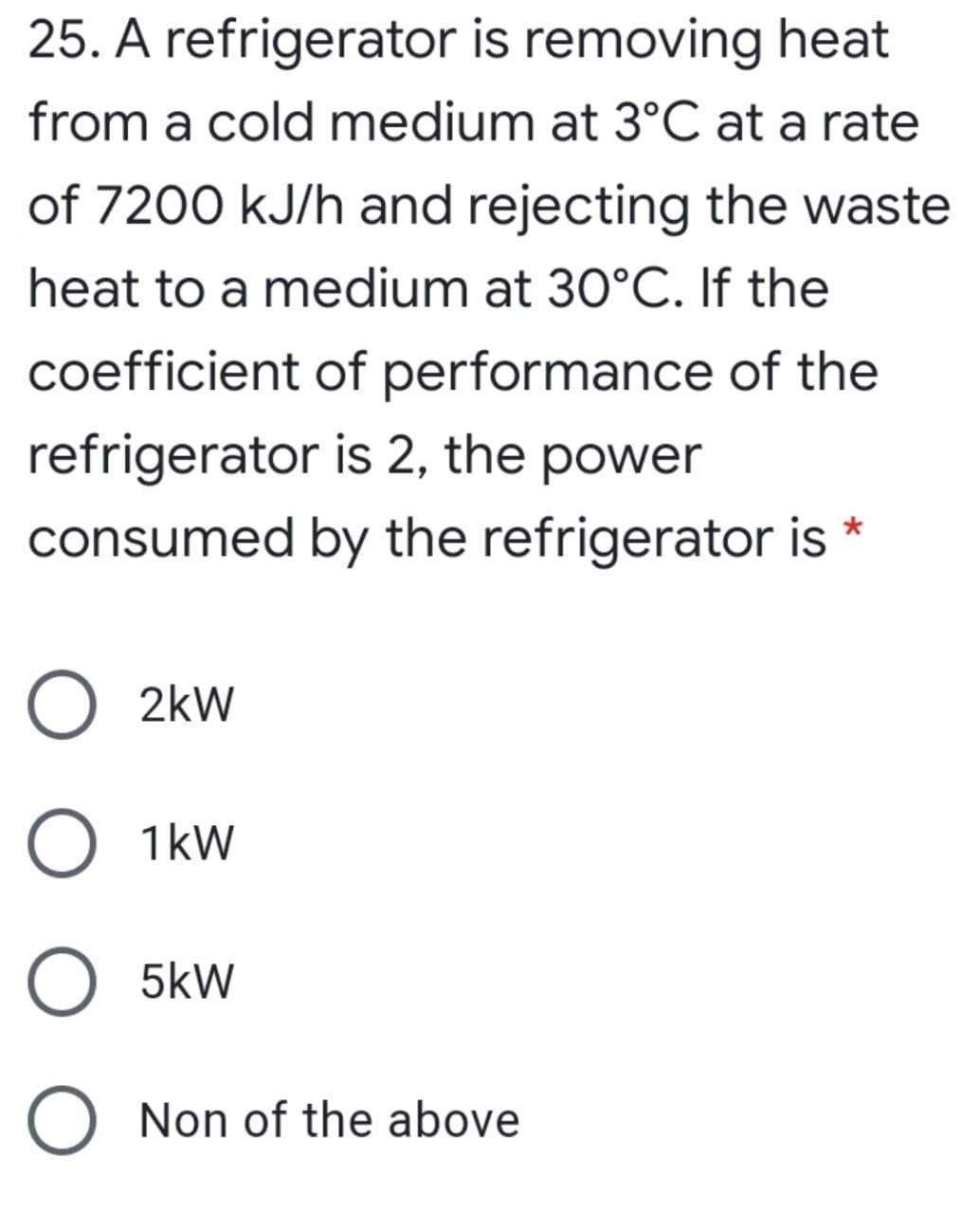 25. A refrigerator is removing heat
from a cold medium at 3°C at a rate
of 7200 kJ/h and rejecting the waste
heat to a medium at 30°C. If the
coefficient of performance of the
refrigerator is 2, the power
consumed by the refrigerator is
O 2kw
O 1kw
O 5kW
O Non of the above

