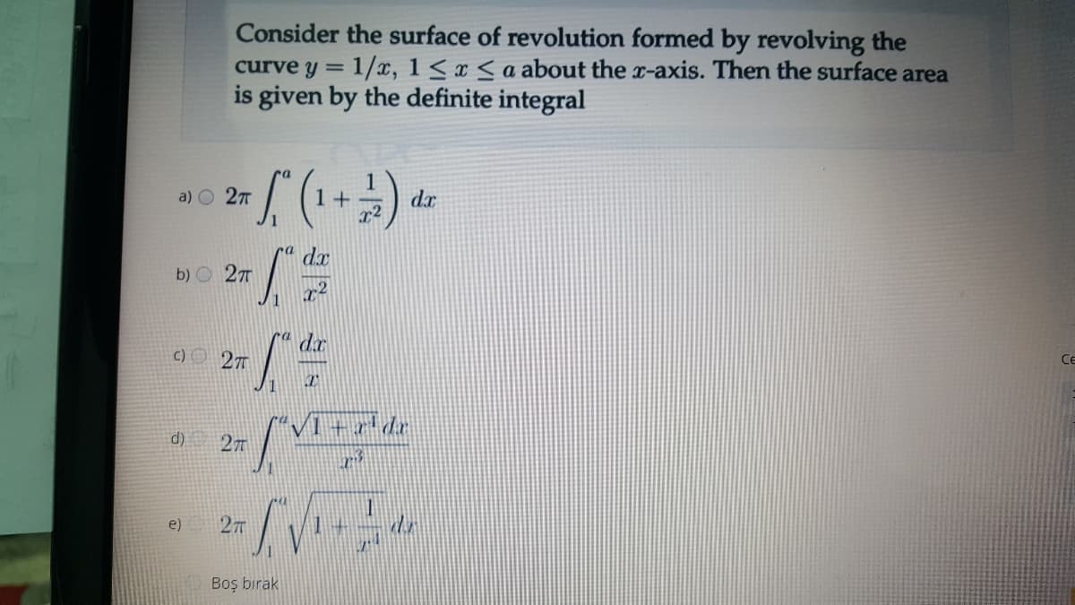 Consider the surface of revolution formed by revolving the
curve y = 1/x, 1< x < a about the x-axis. Then the surface area
is given by the definite integral
a) O 27
1 +
dx
dx
b) O 27
1
dx
c) 27
Ce
d)
27
e)
27
Boş birak
