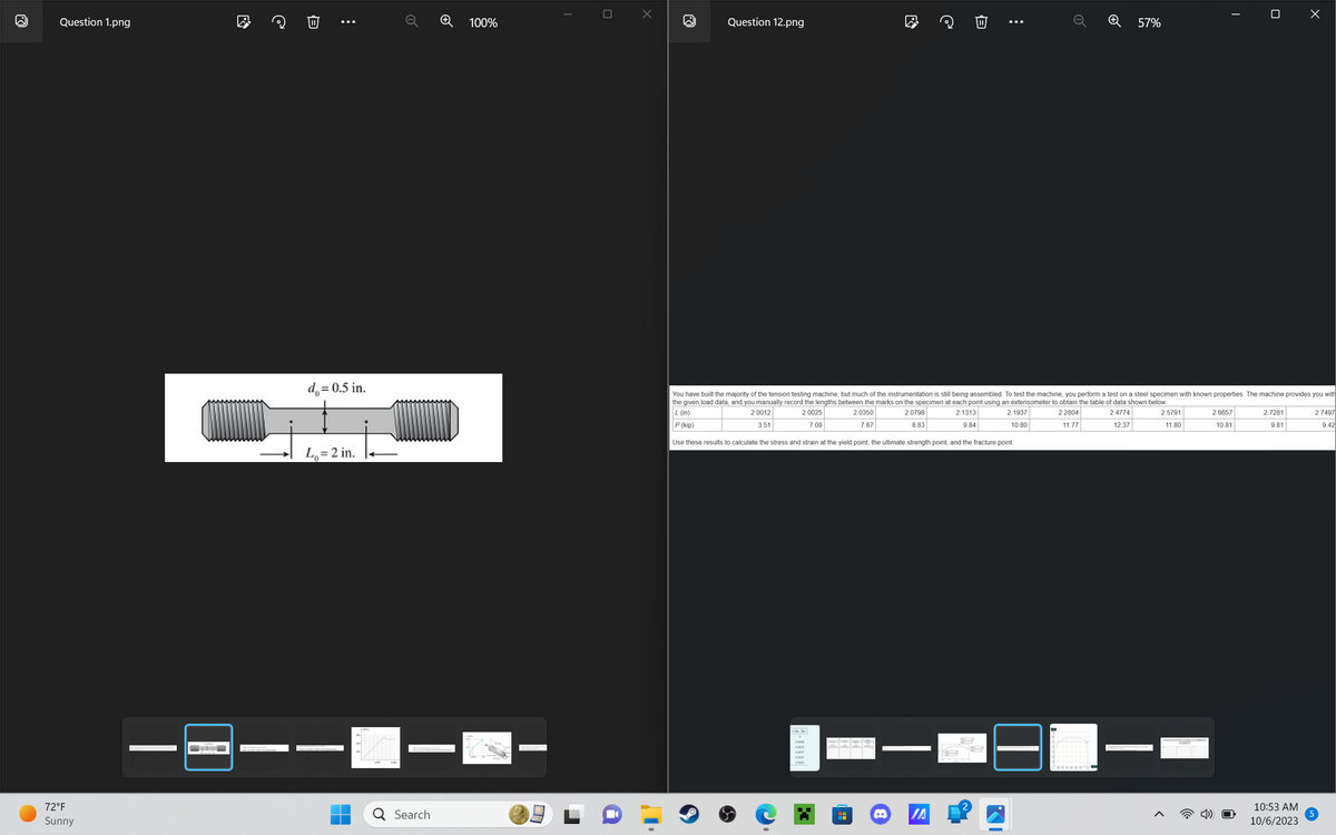 ●
Question 1.png
72°F
Sunny
|
D
W
:
d₂ = 0.5 in.
L₁= 2 in.
H
o
Q Search
+
100%
00
▬▬
0
X
W
Question 12.png
H
@
IA
⠀
T
Q
You have built the majority of the tension testing machine, but much of the instrumentation is still being assembled. To test the machine, you perform a test on a steel specimen with known properties. The machine provides you with
the given load data, and you manually record the lengths between the marks on the specimen at each point using an extensometer to obtain the table of data shown below.
L (in)
2.0012
2.0025
2.0350
2.0798
2.1313
2.1937
2.2804
3.51
7.09
7.87
9.84
10.80
2.4774
12.37
8.83
11.77
P (kip)
Use these results to calculate the stress and strain at the yield point, the ultimate strength point, and the fracture point.
57%
2.5791
11.80
<
2.6657
10.81
0
4) O
2.7281
9.81
10:53 AM
10/6/2023
2.7497
9.42