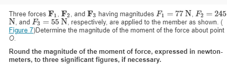 Three forces F₁, F2, and F3 having magnitudes F₁ = 77 N₁ F₂ = 245
N, and F3 = 55 N, respectively, are applied to the member as shown. (
Figure 7)Determine the magnitude of the moment of the force about point
O.
Round the magnitude of the moment of force, expressed in newton-
meters, to three significant figures, if necessary.