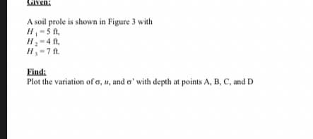 Given:
A soil prole is shown in Figure 3 with
H-5 f,
H-4 ft,
H-7 ft.
Find:
Plot the variation of a, u, and a' with depth at points A, B, C, and D
