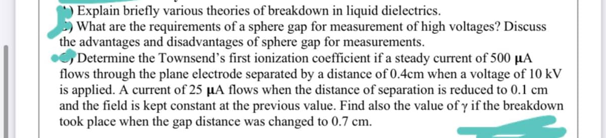 Explain briefly various theories of breakdown in liquid dielectrics.
What are the requirements of a sphere gap for measurement of high voltages? Discuss
the advantages and disadvantages of sphere gap for measurements.
Determine the Townsend's first ionization coefficient if a steady current of 500 µA
flows through the plane electrode separated by a distance of 0.4cm when a voltage of 10 kV
is applied. A current of 25 µA flows when the distance of separation is reduced to 0.1 cm
and the field is kept constant at the previous value. Find also the value of y if the breakdown
took place when the gap distance was changed to 0.7 cm.
