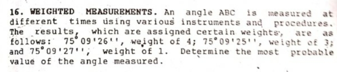 16. WEIGHTED MEASUREMENTS. An angle ABC is measured at
different times using various instruments and procedures.
The results, which are assigned certain weights,
follows: 75° 09'26'', weight of 4; 75°09'25'', we ight of 3;
and 75° 09 27''; weight of 1.
value of the angle measured.
are
as
Determine the most
probable
