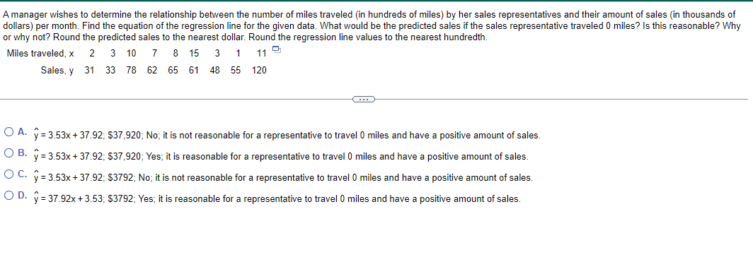 A manager wishes to determine the relationship between the number of miles traveled (in hundreds of miles) by her sales representatives and their amount of sales (in thousands of
dollars) per month. Find the equation of the regression line for the given data. What would be the predicted sales if the sales representative traveled 0 miles? Is this reasonable? Why
or why not? Round the predicted sales to the nearest dollar. Round the regression line values to the nearest hundredth.
Miles traveled, x
D
7 8 15 3 1
11
2 3 10
31 33 78 62 65 61 48 55 120
Sales, y
C
O A. y = 3.53x + 37.92; $37,920; No; it is not reasonable for a representative to travel 0 miles and have a positive amount of sales.
OB. y=3.53x + 37.92; $37,920; Yes; it is reasonable for a representative to travel 0 miles and have a positive amount of sales.
OC. y = 3.53x + 37.92; $3792; No; it is not reasonable for a representative to travel 0 miles and have a positive amount of sales.
OD. y = 37.92x +3.53; $3792; Yes; it is reasonable for a representative to travel 0 miles and have a positive amount of sales.