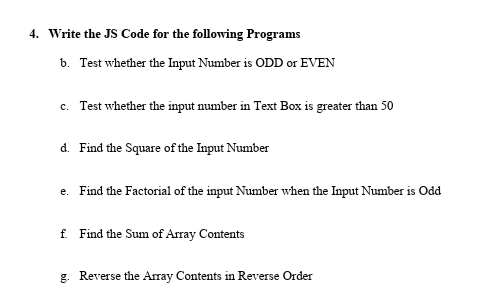 4. Write the JS Code for the following Programs
b. Test whether the Input Number is ODD or EVEN
c. Test whether the input number in Text Box is greater than 50
d. Find the Square of the Input Number
e. Find the Factorial of the input Number when the Input Number is Odd
f. Find the Sum of Array Contents
g. Reverse the Array Contents in Reverse Order
