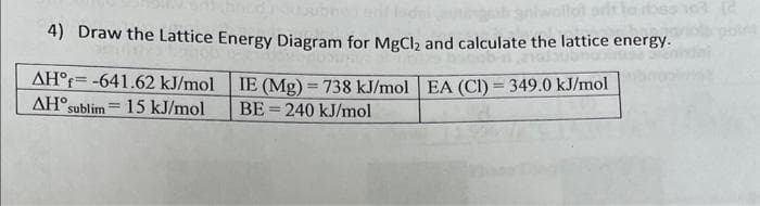 4) Draw the Lattice Energy Diagram for MgCl₂ and calculate the lattice energy.
IE (Mg) = 738 kJ/mol EA (CI) = 349.0 kJ/mol
BE240 kJ/mol
AH°f-641.62 kJ/mol
AH sublim 15 kJ/mol
=
163 (2