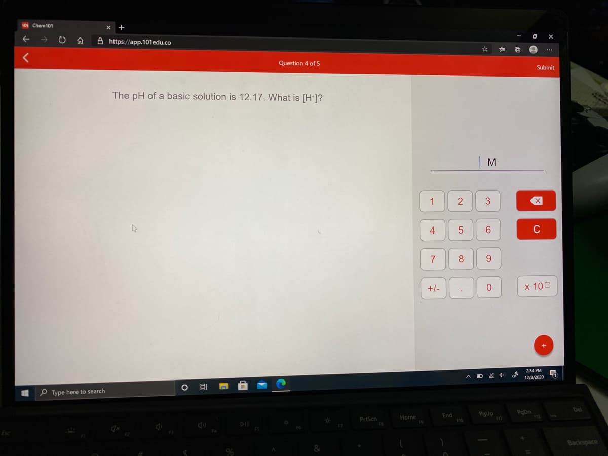 10i Chem101
A https://app.101edu.co
...
Question 4 of 5
Submit
The pH of a basic solution is 12.17. What is [H ]?
M
1
3
4
6.
C
7
8
+/-
x 100
234 PM
中
12/3/2020
P Type here to search
Del
PgUp
PgDn
End
F10
PrtScn
Home
Backspace
5
