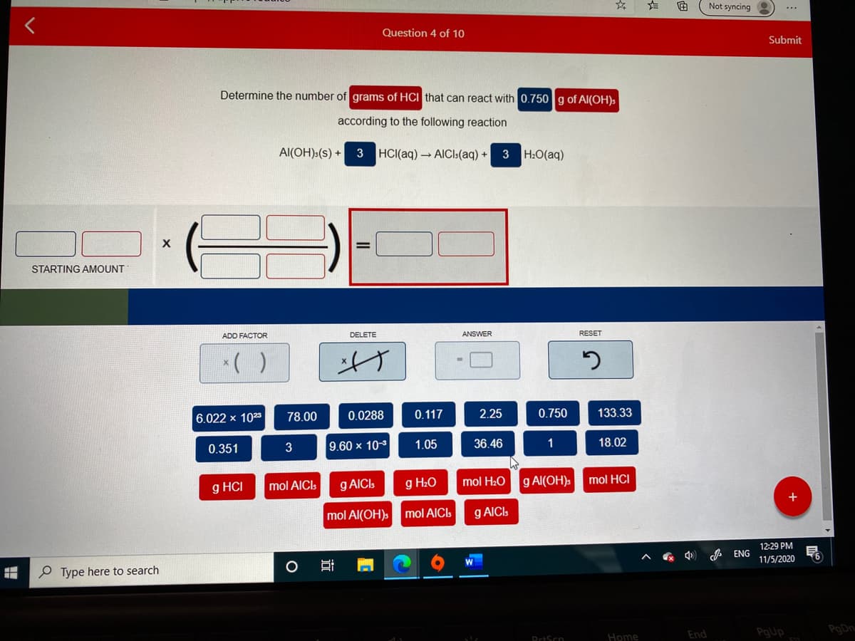 Not syncing
Question 4 of 10
Submit
Determine the number of grams of HCI that can react with 0.750 g of Al(OH)s
according to the following reaction
Al(OH):(s) +
3 HCI(aq) - AICI:(aq) + 3 H:O(aq)
STARTING AMOUNT
ADD FACTOR
DELETE
ANSWER
RESET
()
6.022 x 1023
78.00
0.0288
0.117
2.25
0.750
133.33
0.351
3
9.60 x 103
1.05
36.46
1
18.02
g HCI
g AICIs
g H2O
mol H20
g Al(OH)s
mol HCI
mol AICI:
mol Al(OH)s
g AICI:
mol AICI
12:29 PM
* ENG
11/5/2020
P Type here to search
End
PgUp
PoDn
PrtScn
Home
近
