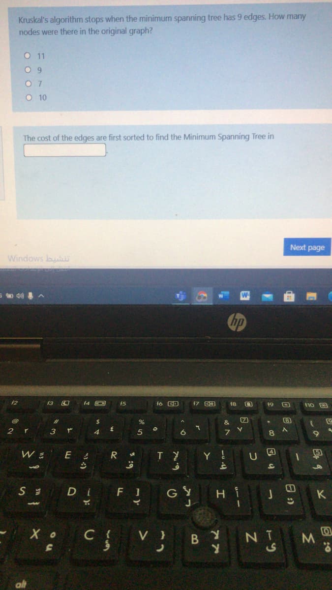 Kruskal's algorithm stops when the minimum spanning tree has 9 edges. How many
nodes were there in the original graph?
O 11
O 9
O 7
O 10
The cost of the edges are first sorted to find the Minimum Spanning Tree in
Next page
Windows bu
f2
f3
f4 O
f5
fó CD
f8
19
@
%23
2$
&
4
5
6.
R
Y !
4
U
of
Di
F 1
GY
K
Хо
C {
V
B Y
NT
E :0
回2
11
43 )
