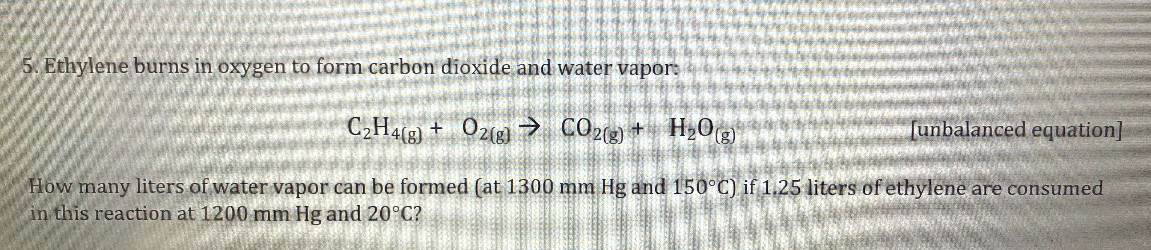 5. Ethylene burns in oxygen to form carbon dioxide and water vapor:
C2H4(8) + O2(g) → CO2(g) + _H2O(g])
+ H2O(g)
[unbalanced equation]
How many liters of water vapor can be formed (at 1300 mm Hg and 150°C) if 1.25 liters of ethylene are consumed
in this reaction at 1200 mm Hg and 20°C?
