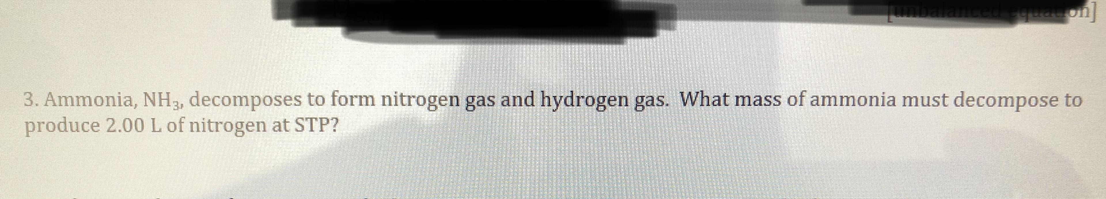 Tumbalanced equat on
3. Ammonia, NH, decomposes to form nitrogen gas and hydrogen gas. What mass of ammonia must decompose to
produce 2.00 L of nitrogen at STP?
